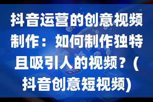 抖音运营的创意视频制作：如何制作独特且吸引人的视频？(抖音创意短视频)