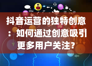 抖音运营的独特创意：如何通过创意吸引更多用户关注？