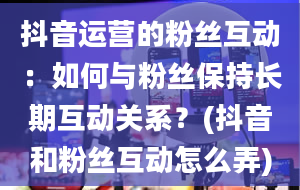 抖音运营的粉丝互动：如何与粉丝保持长期互动关系？(抖音和粉丝互动怎么弄)