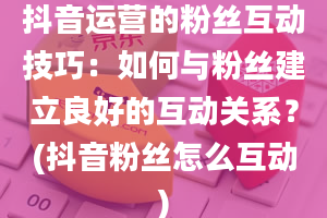 抖音运营的粉丝互动技巧：如何与粉丝建立良好的互动关系？(抖音粉丝怎么互动)