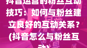 抖音运营的粉丝互动技巧：如何与粉丝建立良好的互动关系？(抖音怎么与粉丝互动)