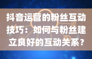 抖音运营的粉丝互动技巧：如何与粉丝建立良好的互动关系？