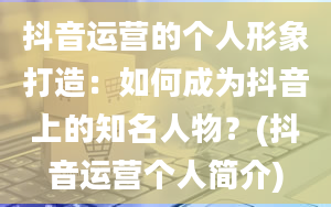 抖音运营的个人形象打造：如何成为抖音上的知名人物？(抖音运营个人简介)