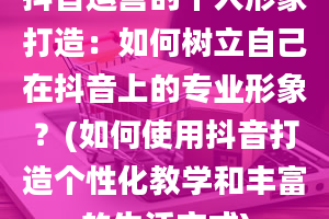 抖音运营的个人形象打造：如何树立自己在抖音上的专业形象？(如何使用抖音打造个性化教学和丰富的生活方式)