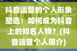 抖音运营的个人形象塑造：如何成为抖音上的知名人物？(抖音运营个人简介)