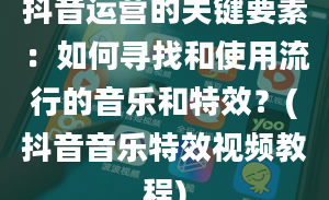 抖音运营的关键要素：如何寻找和使用流行的音乐和特效？(抖音音乐特效视频教程)