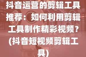 抖音运营的剪辑工具推荐：如何利用剪辑工具制作精彩视频？(抖音短视频剪辑工具)