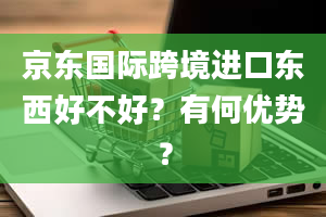 京东国际跨境进口东西好不好？有何优势？