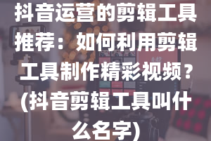 抖音运营的剪辑工具推荐：如何利用剪辑工具制作精彩视频？(抖音剪辑工具叫什么名字)