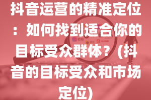 抖音运营的精准定位：如何找到适合你的目标受众群体？(抖音的目标受众和市场定位)