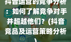 抖音运营的竞争分析：如何了解竞争对手并超越他们？(抖音竞品及运营策略分析)