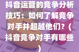 抖音运营的竞争分析技巧：如何了解竞争对手并超越他们？(抖音竞争对手有哪些)