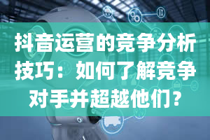 抖音运营的竞争分析技巧：如何了解竞争对手并超越他们？