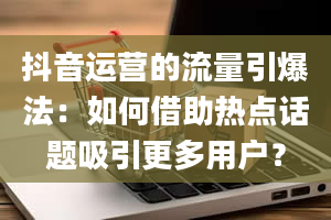 抖音运营的流量引爆法：如何借助热点话题吸引更多用户？