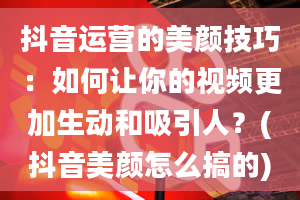 抖音运营的美颜技巧：如何让你的视频更加生动和吸引人？(抖音美颜怎么搞的)