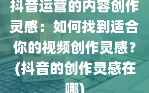 抖音运营的内容创作灵感：如何找到适合你的视频创作灵感？(抖音的创作灵感在哪)