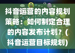 抖音运营的内容规划策略：如何制定合理的内容发布计划？(抖音运营目标规划)