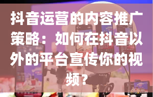 抖音运营的内容推广策略：如何在抖音以外的平台宣传你的视频？