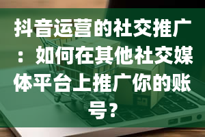 抖音运营的社交推广：如何在其他社交媒体平台上推广你的账号？