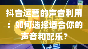 抖音运营的声音利用：如何选择适合你的声音和配乐？