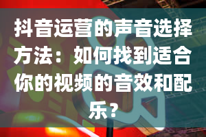 抖音运营的声音选择方法：如何找到适合你的视频的音效和配乐？