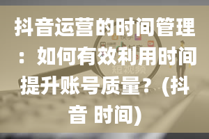 抖音运营的时间管理：如何有效利用时间提升账号质量？(抖音 时间)