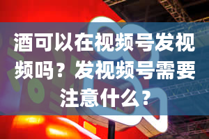 酒可以在视频号发视频吗？发视频号需要注意什么？