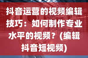 抖音运营的视频编辑技巧：如何制作专业水平的视频？(编辑抖音短视频)