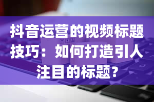 抖音运营的视频标题技巧：如何打造引人注目的标题？