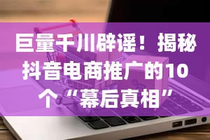 巨量千川辟谣！揭秘抖音电商推广的10个“幕后真相”