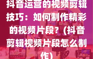 抖音运营的视频剪辑技巧：如何制作精彩的视频片段？(抖音剪辑视频片段怎么制作)