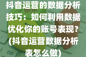 抖音运营的数据分析技巧：如何利用数据优化你的账号表现？(抖音运营数据分析表怎么做)