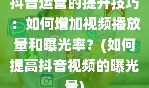 抖音运营的提升技巧：如何增加视频播放量和曝光率？(如何提高抖音视频的曝光量)