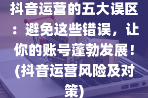 抖音运营的五大误区：避免这些错误，让你的账号蓬勃发展！(抖音运营风险及对策)