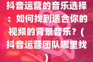 抖音运营的音乐选择：如何找到适合你的视频的背景音乐？(抖音运营团队哪里找)