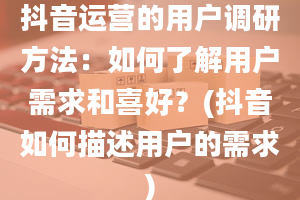 抖音运营的用户调研方法：如何了解用户需求和喜好？(抖音如何描述用户的需求)