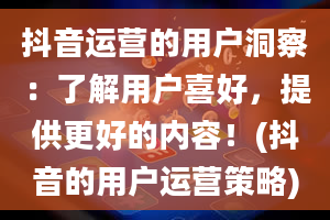 抖音运营的用户洞察：了解用户喜好，提供更好的内容！(抖音的用户运营策略)