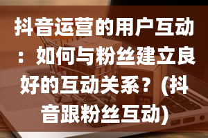 抖音运营的用户互动：如何与粉丝建立良好的互动关系？(抖音跟粉丝互动)