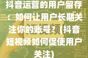 抖音运营的用户留存：如何让用户长期关注你的账号？(抖音短视频如何促使用户关注)