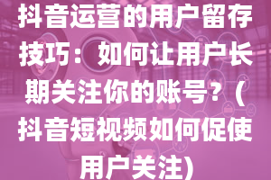 抖音运营的用户留存技巧：如何让用户长期关注你的账号？(抖音短视频如何促使用户关注)