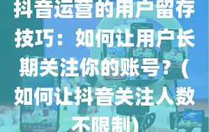 抖音运营的用户留存技巧：如何让用户长期关注你的账号？(如何让抖音关注人数不限制)