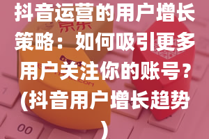 抖音运营的用户增长策略：如何吸引更多用户关注你的账号？(抖音用户增长趋势)