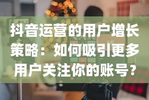 抖音运营的用户增长策略：如何吸引更多用户关注你的账号？