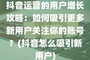 抖音运营的用户增长攻略：如何吸引更多新用户关注你的账号？(抖音怎么吸引新用户)