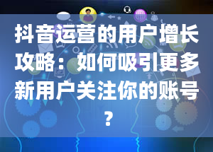 抖音运营的用户增长攻略：如何吸引更多新用户关注你的账号？