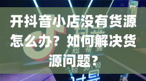 开抖音小店没有货源怎么办？如何解决货源问题？