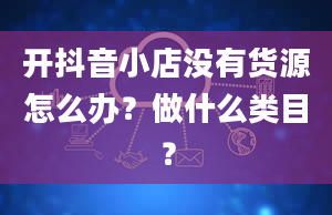 开抖音小店没有货源怎么办？做什么类目？