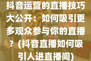 抖音运营的直播技巧大公开：如何吸引更多观众参与你的直播？(抖音直播如何吸引人进直播间)