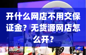 开什么网店不用交保证金？无货源网店怎么开？