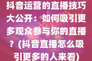 抖音运营的直播技巧大公开：如何吸引更多观众参与你的直播？(抖音直播怎么吸引更多的人来看)